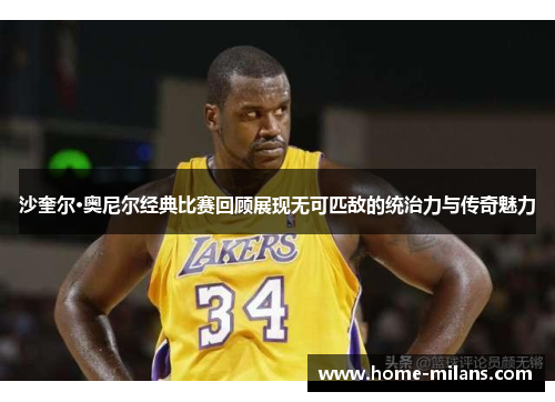 沙奎尔·奥尼尔经典比赛回顾展现无可匹敌的统治力与传奇魅力
