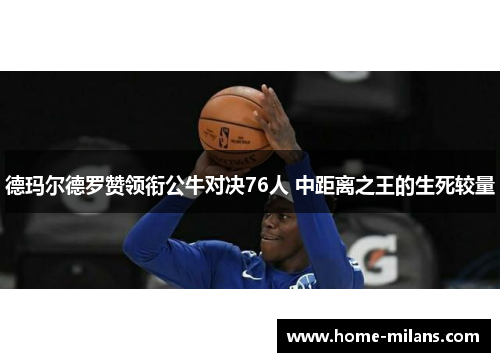 德玛尔德罗赞领衔公牛对决76人 中距离之王的生死较量