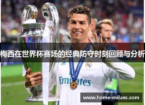 梅西在世界杯赛场的经典防守时刻回顾与分析