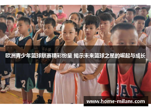 欧洲青少年篮球联赛精彩纷呈 揭示未来篮球之星的崛起与成长