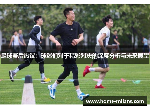 足球赛后热议：球迷们对于精彩对决的深度分析与未来展望