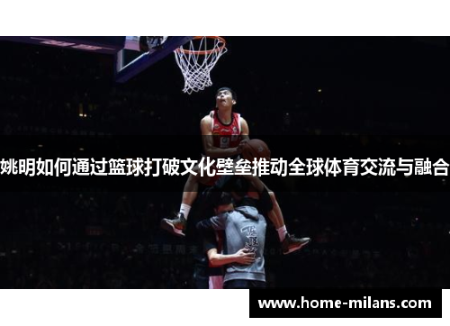 姚明如何通过篮球打破文化壁垒推动全球体育交流与融合
