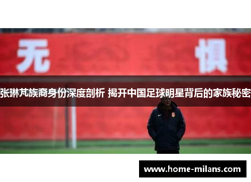 张琳芃族裔身份深度剖析 揭开中国足球明星背后的家族秘密