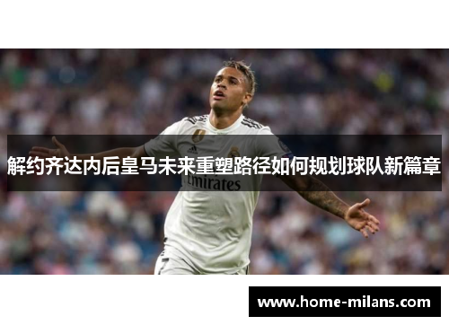解约齐达内后皇马未来重塑路径如何规划球队新篇章